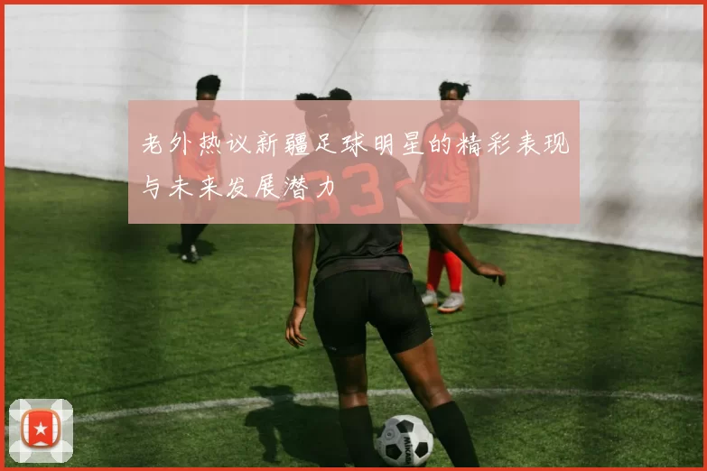 老外热议新疆足球明星的精彩表现与未来发展潜力