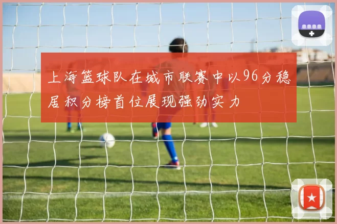 上海篮球队在城市联赛中以96分稳居积分榜首位展现强劲实力