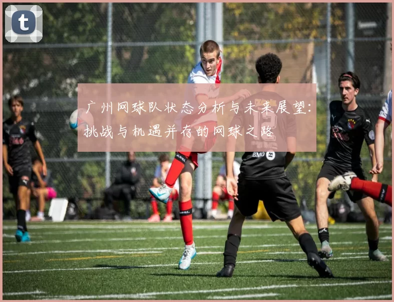 广州网球队状态分析与未来展望：挑战与机遇并存的网球之路