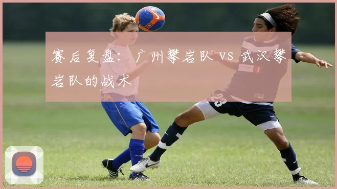 赛后复盘：广州攀岩队 vs 武汉攀岩队的战术