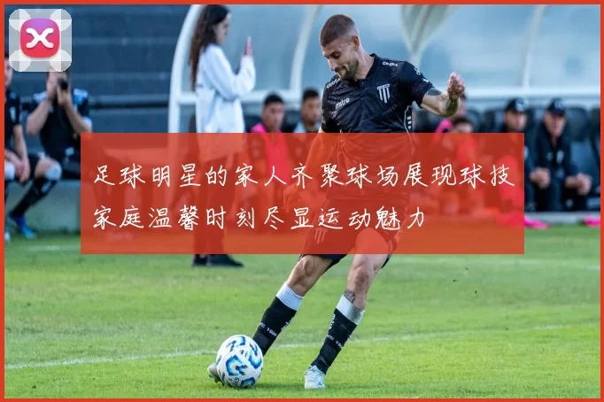 足球明星的家人齐聚球场展现球技家庭温馨时刻尽显运动魅力